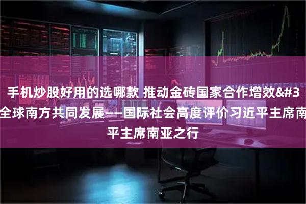 手机炒股好用的选哪款 推动金砖国家合作增效 赋能全球南方共同发展——国际社会高度评价习近平主席南亚之行